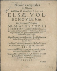 Naeniae exequiales in obitum [...] Feminae Elsae Volschoviae b. m. Viri [...] Dn. M. Alexandri Christiani, ante Professoris in Acad. Gryphisw. Ordinarii, nunc ad D. Nicol. Archidiaconi [...] conjugis. Magnificorum [...] Dn. Dn. Dn. Dn. [...] Joachimi Volschovii, anno 1597. defuncti, Senatoris Gryphisw. ex Sibylla Maevia [...] Filiae, Martini Volschovii [...] Senatoris Gryphisw. ex Regina Engelbrechts [...] et Thomae Mevii Doctoris JCti Consiliarii Ducalis et Professoris in Acad. Gryph. [...] ex Anna Falken [...] Neptis [...] Quae [...] 15. Julii 1630. beatae in Christo obdormiit 18 Julii sepulturae Majorum, quae ad D. Jac. Hereditaria Christiano et solenni ritu inferenda, Honoris et condolentiae ergo scriptae a Fautoribus Collegis et Amicis [...]
