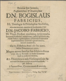 Eximiae spei Juvenis [...] Dn. Bogislaus Fabricius, SS. Theologiae & Philosophiae Studiosus [...] Viro Dn. Jacobo Fabricio, SS. Theol. Doctori [...] Orientalis Pomeraniae Superintendenti [...] Seniori vererando, die VI. Octobris [...] M DC XXXII [...] natus [...] Anno 1651. die 13. Novemb. [...] denatus, & 7. Decembris in aede Vitebergensium Parochiali Christianis ritibus terrae demandatus