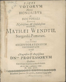 Faces Votorvm Novis Honoribvs & Doctorali Titvlo [...] Domini Mathaei Wendtii, Stargardia-Pomerani. in Illvstri Argentoratensivm Vniversitate accensae a [...] Amplissimo DNrum Professorvm Ordine. Coeterisque bene Faventibus & Amicis die 20. Jan. Anni Salut. M. DC. LXX
