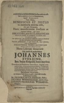 Aurium & Oculorum fructus caducus est: sed Liberalitatis sempiternus, inqvit Symmachus. Vere. Nam Beneficus Et Justus in memoria aeterna erit, teste regio Psalmographo. Hunc munificentiae fructum ut capiant omnes, qvi hanc Bibliothecam Ecclesiasticam Hostilibus Flammis d. 6. Aug. 1677. Combustam [...] Proinde posteritatem, si qva futura est, scire volumus, qvod in Augmentum Bibliothecae Templi Jacobitani Anno Christi M DC LXXXII. Hunc Librum donaverit Vir [...] Johannes Everding, Sen. hujus Reipubl. bene meritus [...] Illud testantur, hoc precantur eo tempore Verbi divini in aede S. Joacobi Ministri & Bibliothecae Curatores : M. Fridericus Cramerus [...] Joacobus Winnemarus [...] Johann-Fridericus Wismarus [...]