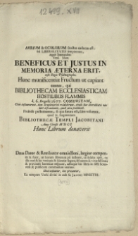 Aurium & Oculorum fructus caducus est: sed Liberalitatis sempiternus, inquit Symmachus.: Vere. Nam Beneficus Et Justus In Memoria Aeterna Erit, teste regio Psalmographo. Hunc munificentiae fructum ut capiant omnes, qui Bibliothecam Ecclesiasticam Hostilibus Flammis d. 6. Aug. 1677. Combustam [...] Proinde posteritatem, si qua futura est, scire volumus, quod in Augmentum Bibliothecae Templi Jacobitani Anno Christi M D CC Hunc Librum donaverit [...]