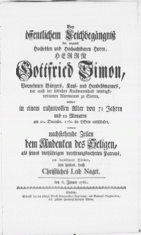 Bey öffentlichem Leichbegängniss des weiland [...] Herrn Gottfried Simon [...] Bürgers [...] zu Stettin, welcher in einem ruhmwollen Alter von 71 Jahren [...] am 20. Decembr. 1760 [...] entschlafen, widmete nachstehende Zeilen dem Andenken des Heligen, als seines vieljährigen [...] Patrons, ein dankbarer Diener, den herbes, doch Christliches Leid Naget. den 6. Jenner 1761