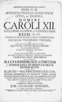 Quod Felix Faustumqve Esse Jubeat Deus O. M. Augusti [...] Domini Caroli XII. Svecorum [...] Regis [...] Natalem Vicesimum Tertium : Qui Die XXVII. Junii [...] Illuxit, Quatuor Festis Orationibus Pie Celebrandum Publico Nomine Intimat, Atque Ut Die XXX. Junii [...] In Auditorio Gymnasii Carolini Majori Panegyrin Hanc Solennem Illustrent [...] Dn. Comitem Et Pomeraniae Gubernatorem Generalem, Nec Non [...] Magnificum Regale Concilium, Emnesqve [...] Sacri Et Civilis Ordinis Viros Inclytos [....] Omnes [...] Studiorum, Fautores [...] Invitat Gymnasii Carolini Rector, Joh. Georgius Röserus [...]