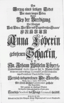 Den Vorzug eines seeligen Todes Vor einem langen Leben Wolten Bey der Beerdigung Der Weyland [...] Frauen Anna Löperin gebohrnen Schackin, S.T. Hn. Johann Wilhelm Löpers [...] Archi-Diaconi der St. Marien-Stiffts-Kirchen [...] Ehe-Genossin, Welche den 10. Octobr. MDCCXXX. Mit Christ-üblichen Ceremonien geschahe Vor Augen stellen, Und zugleich ihr schuldiges Beyleid In folgenden Zeilen gehorsamst zu erkennen geben Sämtliche Studiosi des Königl.Gymnasii hieselbst