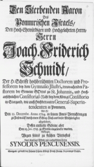 Den Sterbenden Aaron Des Pommrischen Israels, Den [...] Herrn Joach. Friderich Schmidt, Der H. Schrifft [...] Doctorem und Professorem bey dem Gymnasio Illustri [...] : Als Er Den 11. Decembr. Anno 1724. in seinen Amts-Verrichtungen zu Pasewalck durch einen Schlag-Fluss aus dieser Mühseeligkeit abgefodert, Dessen entseelte Gebeine aber Den 25. Jan. 1725. zu Stettin eingesencket wurden