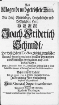 Das Klagende und getröstete Zion, Als Der [...] Herr Joach. Friderich Schmidt, Der Heil. Schrift Doctor [...] General-Superintendent in dem Vor-Pommerschen und Stettinschen Hertzogthum [...] : Den 11. Decembr. Anno 1724. durch einem Schlag-Fluss in seinen Ambts-Verrichtungen zu Pasewalck aus dieser Sterblichkeit abgefodert, Und Dessen entseelte Gebeine Den 25. Januar. 1725. in Stettin eingesencket wurden