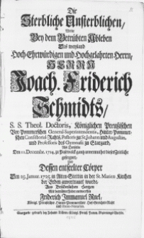 Die Sterbliche Unsterblichen, Wolte Bey dem Betrübten Ableben Des weyland [...] Herrn Joach. Friderich Schmidts, S.S. Theol. Doctoris [...] und Professoris des Gymnasii zu Stargard : Als Derselbe Den 11. Decembr. 1724. zu Pasewalck gantz unvermuthet dieses Zeitliche geseegnet, Und Dessen entseelter Cörper Den 25. Januar 1725. in Alten-Stettin in der St. Marien Kirchen der Erden anvertrauet wurde
