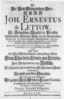 Als der Hoch-Wohlgebohrne Herr [...] Joh. Ernestus de Lettow, Sr. Königlichen Majestät in Preussen Wohlbestallter Geheimter Rath, bey der Pommerschen Kriegs- und Domainen-Cammer [...] Director [...] Den 16. Julii Anno MDCCXXXIII [...] im 63. Seines Alters, verwechselte [...]