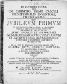 De Fluxione Fluxa, Sive De Leibnitio Primo Calculi Infinitesimalis Inventore, Programma : Quo Jvbilaevm Primvm In Calcvli Hvivs, Die 21. Ivnii [...] MDCLXXVII Primvm Ab Immortali Inventore Promvlgati, Memoriam Secvlarem [...] Avspiciis Et Avctoritate [...] Curatorvm Et Patrvm Svmme Reverendorvm Gymnasii Academici Carolini Institvtvm Et Die 26. Jvnii In Gymnasii Avditorio [...] Solemni Ritv, Carmine Secvlari, Et Oratinnibvs Pvblicis A Civibvs Gymnasii Habendis Celebrandvm Indicit, Et Omnes Gymnasii Academici Maecenates [...] Et Scientiarvm Cvltores [...] Hvmanissime Invitat M. Joannes Jacobvs Meyen [...]