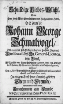 Schuldige Liebes-Pflicht, Welche Dem [...] Herrn Johann George Schmalvogel, Best-meritirten Feld-Predigern bey dem Hochl&ouml;bl. Regiment [...] des Hn. General-Lieuten. von Borck : Als Derselbe von seinem Erl&ouml;ser den 6. Januar [...] 1722. am Fest der Erscheinung Christi, aus dieser Zeitlichkeit in die Ewigkeit abgefordert, Und darauf Den 12. Ejusd. sein verblichener C&ouml;rper in Stargard zu St. Augustini [...] bestattet wurde