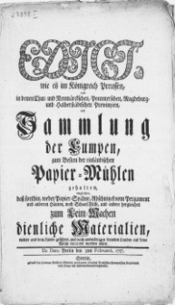 Edict, wie es im Königreich Preussen, und in denen Chur- und Neumärckschen, Pommerschen, [...] Provintzien, mit Sammlung der Lumpen, zum Besten der einländischen Papier-Mühlen gehalten, imgleichen dass forthin, weder Papier-Spähne, Abschnitzel von Pergament und anderen Häuten, noch Schaaf-Füsse, und andere dergleichen zum Leim-Machen dienliche Materialien [...] : De dato Berlin den 3ten Februarii, 1757