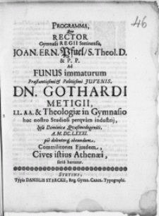 Programma, qvo Rector Gymnasii Regii Stetinensis, Joan. Ern. Pfuel [...] Ad Funus immaturum [...] Juvenis, Dn. Gothardi Metigii. LL. AA. & Theologiae in Gymnasio hoc nostro Studiosi perqvam industrij, Ipsa Dominica Qvasimodogeniti [...] M. DC. LXXXI. pie dolenterq; obeundum, Commilitones Ejusdem, Cives istius Athenaei, serio hortatur