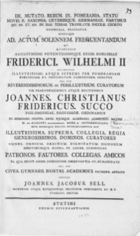 De Mutato Rerum In Pomerania Statu Novis E Saxonia Ceterisque Germaniae Partibus Sec. XII. Et XIII. IN Has Terras Translatis Incolis Exorto Nonnulla Praefatur Simulque Ad Actum Solennem Frequentandum Quo Auspiciis [...] Friderici Wilhelmi II Auctoritate Illustrissimi [...] Per Pomeraniam [...] Et Principatum Caminensem Senatus Nec Non [...] Curatorum Vir [...] Joannes Christianus Fridericus Succo Philosophiae Professor Ordinarius : In Gymnasii Nostri Regii Ejusque Academici Auditorio Majori D. XX Augusti. MDCCLXXXXIII [...] Rite Moreque Solito Introducendus Est [...] Collegia Regia [...] Dominos Curatores Omnes [...] Patronos [...] Amicos [...] Invitat Joannes Jacobus Sell [...] Rector