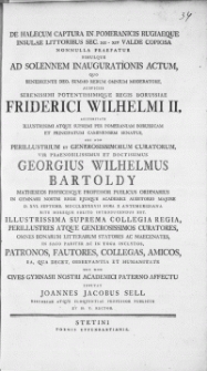 De halecum Captura In Pomeranicis Rugiaeque Insulae Littoribus Sec. XII-XIV Valde Copiosa Nonnulla Praefatur Simulque Ad Solennem Inaugurationis Actum, Quo [...] Summo Rerum Omnium Moderatore Auspiciis [...] Fiderici Wilhelmi II, Auctoritate Illustrissimi Atque Supremi Per Pomeraniam Borussicam Et Principatum Caminensem Senatus, Nec Non [...] Curatorum, Vir [...] Georgius Wilhelmus Bartholdy matheseos Physicesque Professor [...] : In Gymnasii Nostri Regii Ejusque Academici Auditorio Majore D. XVI. Septemb. MDCCLXXXXVII [...] Introducentus Est, Omnes [...] Patronos [...] Amicos [...] Invitat Joannes Jacobus Sell [...] Rector