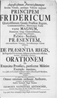 In Augustissimum, Potentissimumque [...] Principem Fridericum [...] Prussicae Regem [...] ad Copias Suas lustrandas, Palaeo-Sedini, Praesentem [...] et De Praesentia Regis, In Negotiis Privatorum, insignes producente effectus [...] praefatus, Orationem De Exercitu Prussico, perfectae Militiae Exemplo maximo : d. 12. Julii, in Gymnasii Auditorio [...] Stilo Laconico, habebit, ad quam benevole audiendam Omnes omnium ordinum Auditores [...] Illustris Gymnasii Regii Nomine invitat Georgius Nathanael Kistmacher, Gymn. Reg. Eloqu. [...] Profess. [...]