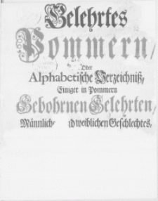 [Gelehrtes Pommern Oder Alphabetische Verzeichniss, Einiger in Pommern Gebohrnen Gelehrten, Männlichen und weiblichen Geschlechtes, Nach ihren Merckwürdigsten Amständen Und Verfertigten Schrifften]