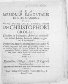 Ara Memoriae Immortalis [...] Viri [...] Christophori Crollii, Dicaster. in Pomerania Advocati [...] Stetinensis Assessoris [...] Postqvam decurso mortalitatis Stadio X. Calend. Septembr. Styl. veter. pia placidaq[ue] morte mundi aerumnis ereptus ad Coelestia translatus gaudia, tandem qva corporis exuvias XI. Calend. Octob. ejusd. Styl. In AEde Div. Jacob. Tumbae sepulchrali debita [...] inferretur