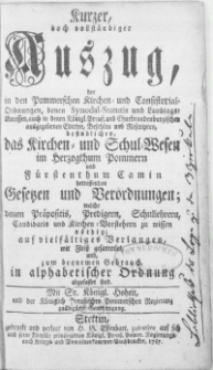 Kurzer, doch vollständiger Auszug, der in den Pommerschen Kirchen Consistorial-Ordnungen, denen Synodal-Statutis und Landtags-Recessen, auch in denen Königl. Preuss. und Churbrandenburgischen ausgegeben Edicten, Befehlen [...] befindlichen, das Kirchen- und Schul-Wesen im Hertzogthum Pommern und Fürstenthum Camin betreffenden Gesetzen [...] welche denen Praepositis, Predigern [...] und Kirchen-Vorstehern zu wissen nöthig; auf vielfältiges Verlangen [...] gesammlet, und zum bequemen Gebrauch, in alphabetischer Ordnung abgefasset sind