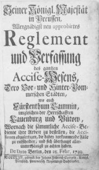 Seiner Königl. Majestät in Preussen, Allergnädigst neu approbirtes Reglement und Verfassung des gantzen Accise-Wesens, Dero Vor- und Hinter-Pommerschen Städte [...] Wornach die sämmtliche Accise-Bediente ihre Arbeit zu bestellen, die Accisanten abzufertigen, die dabey vorkommende Fälle zu entscheiden, und sich überhaupt aller-unterthänigst zu achten haben : [Dat.] De Dato Berlin, den 28. Febr. 1749