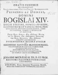 Oratio Funebris In Exeqvias Illustrissimi [...] Principis Ac Domini, Domini Bogislai XIV. Ducis Stetini, Pomeranorum [...] Prid. Kal. April. Aer. MDXXC. Nati, VI. ID. Mart. Aer. MDXXXVII. Denati, VIII. Kal. Qvintil. Aer. MDLIV. Cura Et Autoritate [...] Reginae Sveciae Et [...] Electoris Brandenburgici, Successorum In Ducatu Pomeraniae, Solemnissimo Apparatu Monumentis Avitis Illati : Habita Postridie Exeqviarum In Templo Arcis Stetinensis