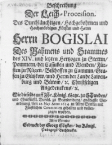 Beschreibung Der Leich-Procession. Des Durchläuchtigen [...] Fürsten und Herrn [...] Bogislai Des Nahmens und Stammes des XIV. und letzten Hertzoge zu Stettin, Pommern [...] Wie dieselbe auff Jhr. Königl. Mayt. zu Schweden, und Churfürstl. Durchl. zu Brandenburg, gnädigste Verordnung, den 25. Maji Anno 1654. zu Alten Stettin mit Fürstlichen Ceremonien gehalten und vollenzogen worden