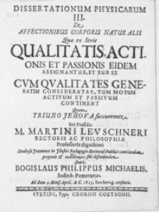Dissertationvm Physicarum III : De Affectionibus Corporis Naturalis Qvae ex Serie Qualitatis, Actionis et Passionis Eidem Assignantur, et Sub Se Cum Qvalitates Generatim Consideratas, Tum Motum Activum et Passivum Continent Quam Triuno Jehova succurente