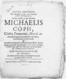 Luctus Amicorum ob discessum ex hac vita beatum qvidem, [...] Michaelis C&ouml;pii, C&ouml;slin. Pomerani, [...] lingvarum cultoris [...] in Schola Senatoria Stetinensi; qvi in ipso juventutis ac studiorum flore, aetatis nempe anno XIX a nato Christo MDCLIII extinctus, d. XXIV. Sept [...] inter preces pias atq; ardentes placide expiravit, & ipso Onomasteriorum suorum festo DIe MIChaeLIs, [...] ad Sepulturam in Aede Jacobea deducendus est