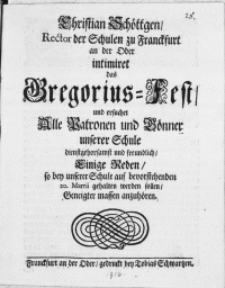 Christian Schöttgen, Rector der Schulen zu Franckfurt an der Oder intimiret das Gregorius-Fest, und ersuchet Alle Patronen [...] unserer Schule [...] freundlich, Einige Reden, so bey unserer Schule auf bevorstehenden 20. Martii gehalten werden sollen, Geneigter massen anzuhören