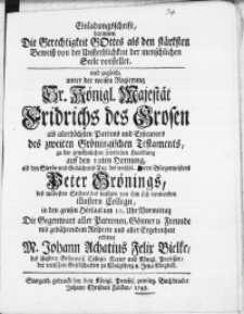 Einladungsschrift, darinnen Die Gerechtigkeit Gottes als den stärksten Beweiss von der Unsterblichkeit der menschlichen Seele vorstellet und zugleich unter der weisen Regierung [...] Fridrichs des Grosen als [...] Patrons und Exsecutors des zweiten Gröningischen Testaments, zu der [...] feierlichen Handlung [...] als den Sterbe- und Gedächtniss Tag des [...] Peter Grönings, des [...] Stifters des [...] illustern Collegii [...]