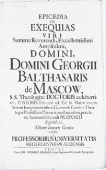 Epicedia in exequias Viri [...] Domini Georgii Balthasaris de Mascow, S.S. Theologiae Doctoris celeberrimi, Pastoris Primarii ad Aed. St. Mariae veteris Stetini [...] Gymnasii Carolini Theologiae Professoris [...] Ultimi honoris Gratia [...] Condita a Professoribus Universitatis Regiae Gryphiswaldensis