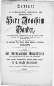 Cantate welche, als der Hochehrwürdige [...] Herr Joachim Sander [...] am 14ten nach Trinitatis 1762 das funfzigste Jahr seines [...] Lehramtes in Gesundheit und Seegen zuruecklegte, und daher am nächsten Dienstage darauf sein funfzigjähriges Amtsjubelfest in der S. Nicolai Kirche [...] beging, in einer [...] Redehandlung auf dem grossen Hoersale E.E. Raths Stadtschule hieselbst am 16ten September Nachmittags aufgeführet wurde