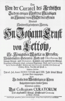 Den Von den Curatel des Irrdischen Zu dem ewigen Stifft der Gläubigen im Himmel von Gott beruffenen Weyland [...] Hn. Johann Ernst von Lettow [...] Directorem der Königl. Kriegs- und Domainen-Cammer [...] Nachdem Derselbe Den 16. Jul.[...] MDCCXXXIII [...] Zu seiner Ruhe eingegangen, Wolte In diesen den Wohlseeligen zu Ehren Aufgesetzten letzten Liebes-Zeilen Mitleydend vorstellen Das Collegium Curatorum Des [...] Gymnasii zu Alten Stettin