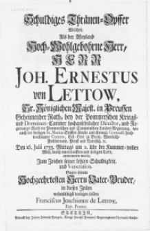 Schuldiges Thr&auml;nen-Opffer welches, als der [...] Herr Joh. Ernestus von Lettow, Sr. K&ouml;niglichen Majest. in Preussen Geheimender Rath [...] Erb-Herr zu Broetz [...] etc. Den 16. Julii 1733. Mittags um 2. Uhr der Kummer-vollen Welt [...] seeligen Todt [...]