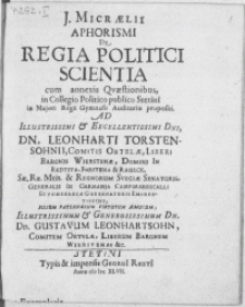 J. Micraelii Aphorismi De Regia Politici Scientia : cum annexis Qvaestionibus, in Collegio Politico publico Stetini in Majori Regii Gymnasii Auditorio propositi. Ad [...] Dn. Leonharthi Torstensohnii, Comitis Ortelae, Liberi Baronis Wierstenae, Domini In Redtsta, Forstena & Rasieck [...] Regnorum Sveciae Senatoris [...] Filium Paternarum Virtutum Aemulum [...] Dn. Gustavum Leonhartsohn, Comitem Ortelae [...]