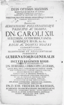 Qvod Deus Optimus Maximus Reipublicae Sacrae Et Civili [...] Peractum [...] visendi ordinandioqve Gymnasii Carolini negotium est [...] nec non cura laudabili [...] Pomeraniae Gubernatoris Generalis [...] Vir, Dn. Berhard. Christoph. Jaegerus, S. Reg. Maj. Svec. Consiliarius Status Pomer.[...]