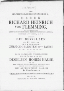 Dem Hochwohlgebohrnen Herrn [...] Richard Heinrich von Flemming [...] Landesdirectorn des Flemmingschen Kraises [...] Bezeugte Bei Desselben Den 3/14ten Merz 1753 Ruhmwürdigst Zurückgelegten 88sten Jahre Seine Ergebenheit, Und Widmet Nach Glücklich überstandnen Unglücksfaellen Desselben Hohem Hause, Für Die Ihm Und Den Seinen Erzeigte Freundschaft Seine Ganze Zaertlichkeit Ein Avfrichtiger Gallier In Vor-Pommern