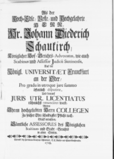 Als der Hoch-Edle [...] Herr, Hr. Johann Diederich Schaukirch, Königlicher Hof-Berichts-Advocatus [...] pro gradu in utroque jure summo öffentlich disputirte, und darauf Juris Utr; Licentiatus [...] renunciret ward, wolten ihrem [...] Herrn Collegen [...] Glück wünschen [...] Assesores [...] des Stadt-Gerichts in Alten Stettin
