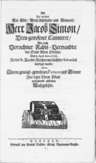 Als Der weiland Wol-Edle [...] Herr Jacob Simon [...] Den 8. April Anno 1706. In der St. Jacobs-Kirchen mit höchster Solennität beerdiget wurde, Wolten Ihrem geneigt-gewesenen Patron und Gönner Ihre letzte Ehren-Pflicht mitleydende abstatten Nachgesetzte
