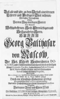 Dass alle und jede an dem Verlust eines treuen Lehrers und Predigers theil nehmen, mit dessen Betrachtung solten bey dem [...] Hintritt des [...] Herrn Georg Balthasar von Mascow, der Heil. Schrifft [...] Doctoris, und [...] Lehrers bey dem hiesigen Königl. Gymnasio Carolino [...] als derselbe den 20. Januarii 1731. das Ende seines [...] Lebens erreichet und darauf am 15. Martii desselben Jahres Durch eine [...] Gedächtniss-Predigt Die [...] Leich [...] gehalten wurden [...]