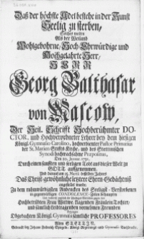Dass der höchste Adel bestehe in der Kunst seelig zu sterben, solches wolten als der [...] Herr Georg Balthasar von Mascow, der Heil. Schrifft [...] Doctor, und [...] Lehrer bey dem hiesigen Königl. Gymnasio Carolino [...] den 20. Januar. 1731 [...] aus dieser Welt zu Gott auffgenommen, und darauf am 15. Martii [...] das Christ-gewöhnliche letztere Ehren-Gedächtniss angestellet wurde, zu dem [...] Andencken des Seeligst-Verstorbenen in gegenwaertigen Condolence-Zeilen behaupten [...] bezeugen obgedachten Königl. Gymnasii sämtliche Professores