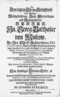 Bey dem letzten Ehren-Gedächtniss des [...] Herren, Hn. Georg Balthasar von Mascow, der Heil. Schrifft [...] Doctoris [...] und des Königl. Gymnasii [...] Professoris Theologiae Primarii, wie auch des [...] Alt-Stettinischen Synodi [...] Praepositi &c. alss derselbe [...] den 20. Januarii dieses lauffenden 1731sten Jahres [...] das Zeitliche mit dem ewigen verwechselte, und darauf Demselben die solennen Exequien den 15. Martii in der St. Marien-Stiffts-Kirche gehalten wurden, legte sein schuldiges Thraenen-Opffer ab [...] Alt-Stettinischer Synodus