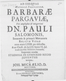 Ad exeqvias Matronae [...] Barbarae Pargaviae, Viri [...] Dn. Pauli Salomonis, Senatoris & Primarii Mercatoris relictae viduae anno [...] LXXIII. pie defunctae, & [...] M DC LVI. Stetini VI. Jul. in aede Jacobaea [...] humandae, frequenter eundas studiosa [...] juventus invitatur a Joh. Micraelio, D. Rectore