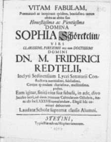 Vitam Fabulam, Praematuro ac inopinato qvidem, beatissimo tamen obitu ac abitu suo [...] Domina Sophia Schörckelin, Viri [...] Domini Dn. M. Friderici Redtelii, Inclyti Sedinensium Lycei Senatorii Con-Rectoris [...] Conjux qvondam [...] probat. Eam igitur, finita vitae suae fabula, in aede, divo Jacobo sacra, ad diem 7 timum Calendarum Octobris, Anni MDCLXXXVII tumulandam, Elegia hac comitari debuerunt Laudatae Scholae supremae classis Alumni