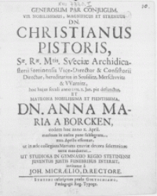 Generosum Par Conjugum, Vir [...] Dn. Christianus Pistoris, Sae. Rae. Mtis. Sveciae Archidicasterii Stetinensis Vice-Director & Consistorii Director [...] hoc hujus seculi anno LVII. X. Jan. pie defunctus, Et matrona [...] Dn. Anna Maria A Borcken, eodem hoc anno X. April. maritum in coelos pone subseqvuta, XXII. Aprilis efferetur, ut in aede collegiata mariana exuviae decora [...] terrae mandentur. Ut Studiosa In Gymnasi Regio Stetinensi Juventus Justis Funebribus Intersit