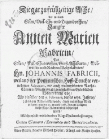 Die gar zu frühzeitige Asche, der weiland [...] Jungfer Annen Marien Fabricin, Des [...] Hn. Johannis Fabricii, weiland der Pommrischen Hoff-Gerichte vornehmen Advocati [...] Töchter, dritter Ehe, Als dieselbe, den 9. Februarii dieses 1676. Jahres [...] diese mühselige Welt gesegnet, und den 25. drauff, in S. Jacobi Kirchen, in ihr Ruhe-Kämmerlein beygesetzet ward, Mit [...] Klag-Thränen besprenget Von Guten Gönnern, Freunden und Anverwandten