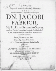 Epicedia Supremis honoribus sanctaeq; Memoriae Viri [...] Dn. Jacobi Fabricii, SS. Th. D. in Gymnasio Stetin. ejusdem Profess. templi cathedralis D. Mariae Past. [...] die 11. Aug. [...] 1654. denati & 21. Ejusdem magno cum Civitat. luctu funerati [...] Scripta a Professoribus Academiae Gryphiswaldensis