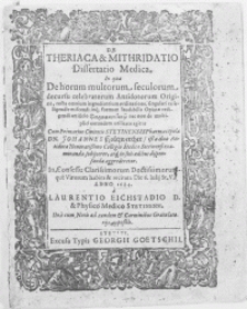 De Theriaca & Mithridatio Dissertatio Medica. In qua De horum multorum seculorum decursu celebratorum Antidotorum Origine, recta omnium ingredientium ordinatione, singulari ea seligendi, miscendi inq[ue] formam laudabilis Opiatae redigendi artificio [...] Cum [...] Pharmacopola Dn. Johannes Holtzwerther, ist a duo Antidota Honoratissimo Collegio Medico Stetinensi examinanda subijceret, atq[ue] in suis aedibus dispensanda aggrederetur [...]