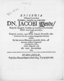 Epicedia Ultimis honoribus [...] Dn. Jacobi Wendt, Reipubl. Stargard. Consulis ac Consiliarii Provincialis XXXVI. annis longe [...] Qvi Corporis exuviis, qvae XVII. Calend. Novembr. 1687. Conditorio suo ritu consveto Stargardiae inferentur relictis, Ex hac mortis Martisqve periculis plena, ad aeternam paceqve fulgentem commigravit viam, Debitae sempathiae ergo Ab intus denominatis fusa