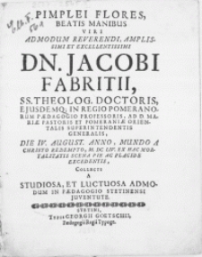 Pimplei Flores, Beatis Manibus Viri [...] Dn. Jacobi Fabritii, SS. Theolog. Doctoris [...] in Regio Pomeranorum Paedagogio Professoris [...] et Pomeraniae Orientalis Superintendentis Generalis, Die IV. August. [...] M. DC. LIV. Ex Hac Mortalitatis Scena Pie Ac Placide Excedentis, Collecti A Studiosa Et Luctuosa Admodum In Paedagogio Stetinensi Juventute