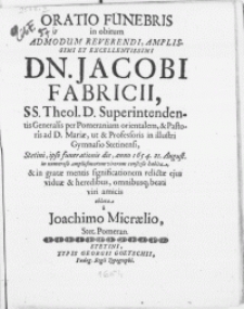 Oratio Funebris in obitum Admodum [...] Dn. Jacobi Fabricii, SS. Theol. D. Superintendentis Generalis per Pomeraniam orientalem & Pastoris ad D. Mariae, ut & Professoris in [...] Gymnasio Stetinensi, Stetini, ipso funerationis die, anno 1654, 21. August. [...]